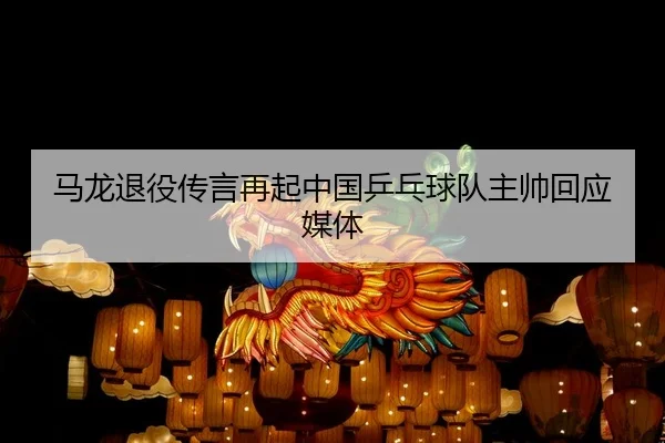 马龙退役传言再起中国乒乓球队主帅回应媒体